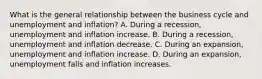 What is the general relationship between the business cycle and unemployment and​ inflation? A. During a​ recession, unemployment and inflation increase. B. During a​ recession, unemployment and inflation decrease. C. During an​ expansion, unemployment and inflation increase. D. During an​ expansion, unemployment falls and inflation increases.