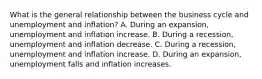 What is the general relationship between the business cycle and unemployment and​ inflation? A. During an​ expansion, unemployment and inflation increase. B. During a​ recession, unemployment and inflation decrease. C. During a​ recession, unemployment and inflation increase. D. During an​ expansion, unemployment falls and inflation increases.