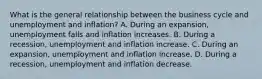 What is the general relationship between the business cycle and unemployment and​ inflation? A. During an​ expansion, unemployment falls and inflation increases. B. During a​ recession, unemployment and inflation increase. C. During an​ expansion, unemployment and inflation increase. D. During a​ recession, unemployment and inflation decrease.