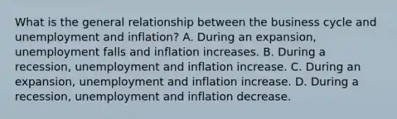 What is the general relationship between the business cycle and unemployment and​ inflation? A. During an​ expansion, unemployment falls and inflation increases. B. During a​ recession, unemployment and inflation increase. C. During an​ expansion, unemployment and inflation increase. D. During a​ recession, unemployment and inflation decrease.