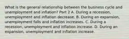 What is the general relationship between the business cycle and unemployment and​ inflation? Part 2 A. During a​ recession, unemployment and inflation decrease. B. During an​ expansion, unemployment falls and inflation increases. C. During a​ recession, unemployment and inflation increase. D. During an​ expansion, unemployment and inflation increase.