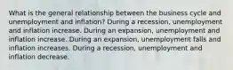 What is the general relationship between the business cycle and unemployment and​ inflation? During a​ recession, unemployment and inflation increase. During an​ expansion, unemployment and inflation increase. During an​ expansion, unemployment falls and inflation increases. During a​ recession, unemployment and inflation decrease.