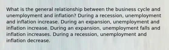 What is the general relationship between the business cycle and unemployment and​ inflation? During a​ recession, unemployment and inflation increase. During an​ expansion, unemployment and inflation increase. During an​ expansion, unemployment falls and inflation increases. During a​ recession, unemployment and inflation decrease.