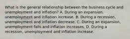 What is the general relationship between the business cycle and unemployment and​ inflation? A. During an​ expansion, unemployment and inflation increase. B. During a​ recession, unemployment and inflation decrease. C. During an​ expansion, unemployment falls and inflation increases. D. During a​ recession, unemployment and inflation increase.