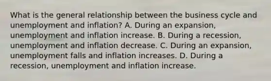 What is the general relationship between the business cycle and unemployment and​ inflation? A. During an​ expansion, unemployment and inflation increase. B. During a​ recession, unemployment and inflation decrease. C. During an​ expansion, unemployment falls and inflation increases. D. During a​ recession, unemployment and inflation increase.