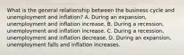 What is the general relationship between the business cycle and unemployment and​ inflation? A. During an​ expansion, unemployment and inflation increase. B. During a​ recession, unemployment and inflation increase. C. During a​ recession, unemployment and inflation decrease. D. During an​ expansion, unemployment falls and inflation increases.