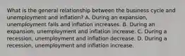 What is the general relationship between the business cycle and unemployment and​ inflation? A. During an​ expansion, unemployment falls and inflation increases. B. During an​ expansion, unemployment and inflation increase. C. During a​ recession, unemployment and inflation decrease. D. During a​ recession, unemployment and inflation increase.