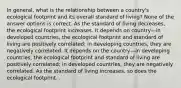 In general, what is the relationship between a country's ecological footprint and its overall standard of living? None of the answer options is correct. As the standard of living decreases, the ecological footprint increases. It depends on country—in developed countries, the ecological footprint and standard of living are positively correlated; in developing countries, they are negatively correlated. It depends on the country—in developing countries, the ecological footprint and standard of living are positively correlated; in developed countries, they are negatively correlated. As the standard of living increases, so does the ecological footprint. .