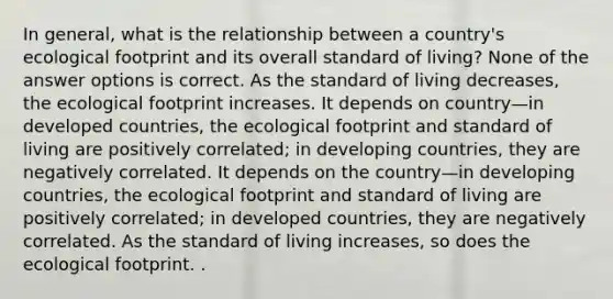 In general, what is the relationship between a country's ecological footprint and its overall standard of living? None of the answer options is correct. As the standard of living decreases, the ecological footprint increases. It depends on country—in developed countries, the ecological footprint and standard of living are positively correlated; in developing countries, they are negatively correlated. It depends on the country—in developing countries, the ecological footprint and standard of living are positively correlated; in developed countries, they are negatively correlated. As the standard of living increases, so does the ecological footprint. .