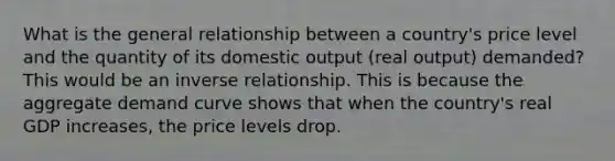 What is the general relationship between a country's price level and the quantity of its domestic output (real output) demanded? This would be an inverse relationship. This is because the aggregate demand curve shows that when the country's real GDP increases, the price levels drop.