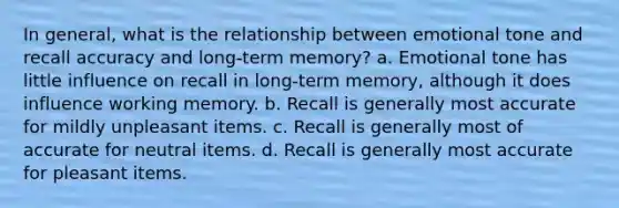 In general, what is the relationship between emotional tone and recall accuracy and long-term memory? a. Emotional tone has little influence on recall in long-term memory, although it does influence working memory. b. Recall is generally most accurate for mildly unpleasant items. c. Recall is generally most of accurate for neutral items. d. Recall is generally most accurate for pleasant items.