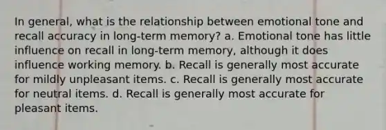 In general, what is the relationship between emotional tone and recall accuracy in long-term memory? a. Emotional tone has little influence on recall in long-term memory, although it does influence working memory. b. Recall is generally most accurate for mildly unpleasant items. c. Recall is generally most accurate for neutral items. d. Recall is generally most accurate for pleasant items.