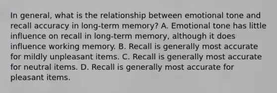 In general, what is the relationship between emotional tone and recall accuracy in long-term memory? A. Emotional tone has little influence on recall in long-term memory, although it does influence working memory. B. Recall is generally most accurate for mildly unpleasant items. C. Recall is generally most accurate for neutral items. D. Recall is generally most accurate for pleasant items.