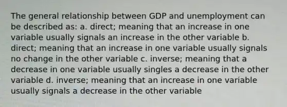 The general relationship between GDP and unemployment can be described as: a. direct; meaning that an increase in one variable usually signals an increase in the other variable b. direct; meaning that an increase in one variable usually signals no change in the other variable c. inverse; meaning that a decrease in one variable usually singles a decrease in the other variable d. inverse; meaning that an increase in one variable usually signals a decrease in the other variable