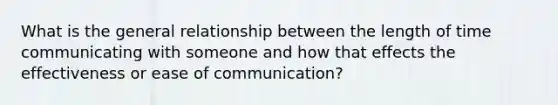 What is the general relationship between the length of time communicating with someone and how that effects the effectiveness or ease of communication?