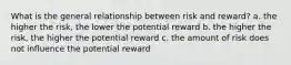 What is the general relationship between risk and reward? a. the higher the risk, the lower the potential reward b. the higher the risk, the higher the potential reward c. the amount of risk does not influence the potential reward