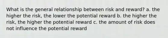 What is the general relationship between risk and reward? a. the higher the risk, the lower the potential reward b. the higher the risk, the higher the potential reward c. the amount of risk does not influence the potential reward