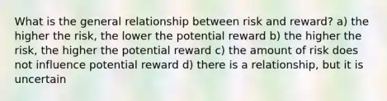 What is the general relationship between risk and reward? a) the higher the risk, the lower the potential reward b) the higher the risk, the higher the potential reward c) the amount of risk does not influence potential reward d) there is a relationship, but it is uncertain