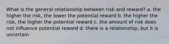 What is the general relationship between risk and reward? a. the higher the risk, the lower the potential reward b. the higher the risk, the higher the potential reward c. the amount of risk does not influence potential reward d. there is a relationship, but it is uncertain