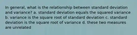 In general, what is the relationship between <a href='https://www.questionai.com/knowledge/kqGUr1Cldy-standard-deviation' class='anchor-knowledge'>standard deviation</a> and variance? a. standard deviation equals the squared variance b. variance is the square root of standard deviation c. standard deviation is the square root of variance d. these two measures are unrelated