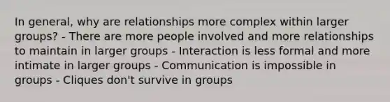 In general, why are relationships more complex within larger groups? - There are more people involved and more relationships to maintain in larger groups - Interaction is less formal and more intimate in larger groups - Communication is impossible in groups - Cliques don't survive in groups