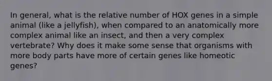 In general, what is the relative number of HOX genes in a simple animal (like a jellyfish), when compared to an anatomically more complex animal like an insect, and then a very complex vertebrate? Why does it make some sense that organisms with more body parts have more of certain genes like homeotic genes?