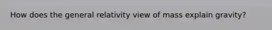 How does the <a href='https://www.questionai.com/knowledge/klvu4OsJbO-general-relativity' class='anchor-knowledge'>general relativity</a> view of mass explain gravity?