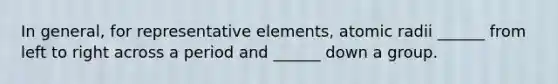 In general, for representative elements, atomic radii ______ from left to right across a period and ______ down a group.