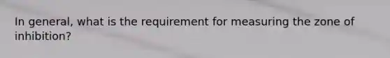 In general, what is the requirement for measuring the zone of inhibition?