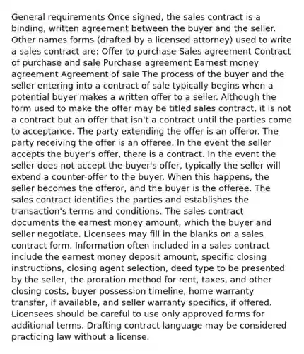 General requirements Once signed, the sales contract is a binding, written agreement between the buyer and the seller. Other names forms (drafted by a licensed attorney) used to write a sales contract are: Offer to purchase Sales agreement Contract of purchase and sale Purchase agreement Earnest money agreement Agreement of sale The process of the buyer and the seller entering into a contract of sale typically begins when a potential buyer makes a written offer to a seller. Although the form used to make the offer may be titled sales contract, it is not a contract but an offer that isn't a contract until the parties come to acceptance. The party extending the offer is an offeror. The party receiving the offer is an offeree. In the event the seller accepts the buyer's offer, there is a contract. In the event the seller does not accept the buyer's offer, typically the seller will extend a counter-offer to the buyer. When this happens, the seller becomes the offeror, and the buyer is the offeree. The sales contract identifies the parties and establishes the transaction's terms and conditions. The sales contract documents the earnest money amount, which the buyer and seller negotiate. Licensees may fill in the blanks on a sales contract form. Information often included in a sales contract include the earnest money deposit amount, specific closing instructions, closing agent selection, deed type to be presented by the seller, the proration method for rent, taxes, and other closing costs, buyer possession timeline, home warranty transfer, if available, and seller warranty specifics, if offered. Licensees should be careful to use only approved forms for additional terms. Drafting contract language may be considered practicing law without a license.