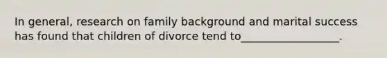 In general, research on family background and marital success has found that children of divorce tend to__________________.