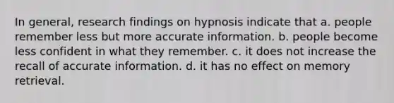 In general, research findings on hypnosis indicate that a. people remember less but more accurate information. b. people become less confident in what they remember. c. it does not increase the recall of accurate information. d. it has no effect on memory retrieval.