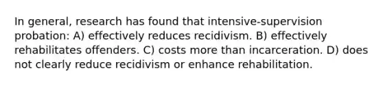 In general, research has found that intensive-supervision probation: A) effectively reduces recidivism. B) effectively rehabilitates offenders. C) costs more than incarceration. D) does not clearly reduce recidivism or enhance rehabilitation.