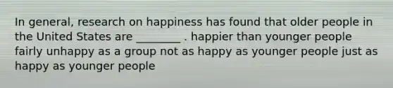 In general, research on happiness has found that older people in the United States are ________ . happier than younger people fairly unhappy as a group not as happy as younger people just as happy as younger people