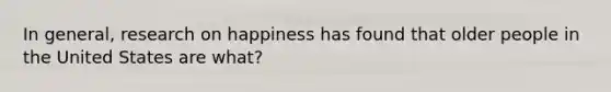 In general, research on happiness has found that older people in the United States are what?