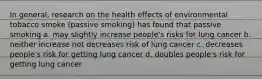 In general, research on the health effects of environmental tobacco smoke (passive smoking) has found that passive smoking a. may slightly increase people's risks for lung cancer b. neither increase not decreases risk of lung cancer c. decreases people's risk for getting lung cancer d. doubles people's risk for getting lung cancer