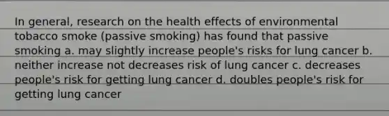 In general, research on the health effects of environmental tobacco smoke (passive smoking) has found that passive smoking a. may slightly increase people's risks for lung cancer b. neither increase not decreases risk of lung cancer c. decreases people's risk for getting lung cancer d. doubles people's risk for getting lung cancer