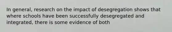 In general, research on the impact of desegregation shows that where schools have been successfully desegregated and integrated, there is some evidence of both