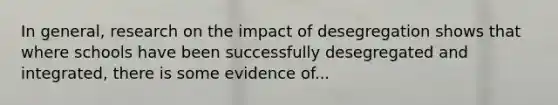 In general, research on the impact of desegregation shows that where schools have been successfully desegregated and integrated, there is some evidence of...