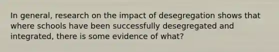 In general, research on the impact of desegregation shows that where schools have been successfully desegregated and integrated, there is some evidence of what?