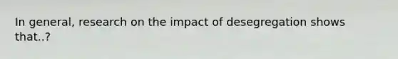 In general, research on the impact of desegregation shows that..?