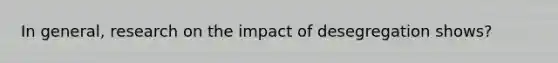 In general, research on the impact of desegregation shows?