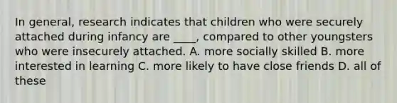 In general, research indicates that children who were securely attached during infancy are ____, compared to other youngsters who were insecurely attached. A. more socially skilled B. more interested in learning C. more likely to have close friends D. all of these