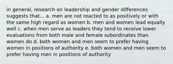 in general, research on leadership and gender differences suggests that... a. men are not reacted to as positively or with the same high regard as women b. men and women lead equally well c. when men serve as leaders they tend to receive lower evaluations from both male and female subordinates than women do d. both women and men seem to prefer having women in positions of authority e. both women and men seem to prefer having men in positions of authority