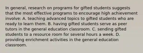 In​ general, research on programs for gifted students suggests that the most effective programs to encourage high achievement​ involve: A. teaching advanced topics to gifted students who are ready to learn them. B. having gifted students serve as peer tutors in the general education classroom. C. sending gifted students to a resource room for several hours a week. D. providing enrichment activities in the general education classroom.