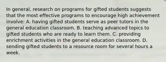 In​ general, research on programs for gifted students suggests that the most effective programs to encourage high achievement​ involve: A. having gifted students serve as peer tutors in the general education classroom. B. teaching advanced topics to gifted students who are ready to learn them. C. providing enrichment activities in the general education classroom. D. sending gifted students to a resource room for several hours a week.