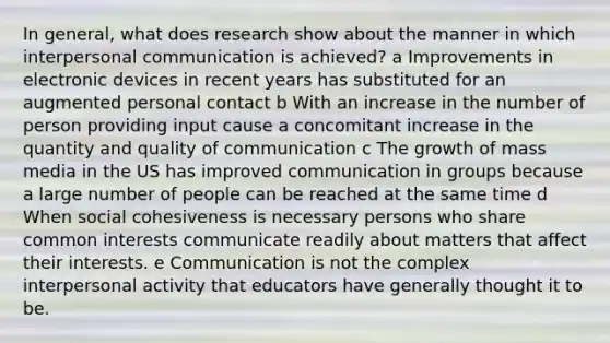 In general, what does research show about the manner in which interpersonal communication is achieved? a Improvements in electronic devices in recent years has substituted for an augmented personal contact b With an increase in the number of person providing input cause a concomitant increase in the quantity and quality of communication c The growth of mass media in the US has improved communication in groups because a large number of people can be reached at the same time d When social cohesiveness is necessary persons who share common interests communicate readily about matters that affect their interests. e Communication is not the complex interpersonal activity that educators have generally thought it to be.