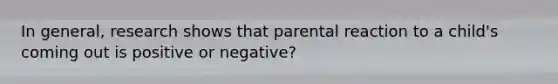 In general, research shows that parental reaction to a child's coming out is positive or negative?