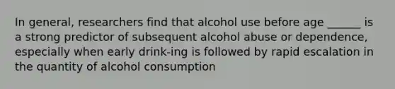 In general, researchers find that alcohol use before age ______ is a strong predictor of subsequent alcohol abuse or dependence, especially when early drink-ing is followed by rapid escalation in the quantity of alcohol consumption