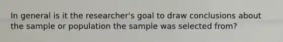 In general is it the researcher's goal to draw conclusions about the sample or population the sample was selected from?